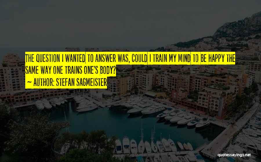 Stefan Sagmeister Quotes: The Question I Wanted To Answer Was, Could I Train My Mind To Be Happy The Same Way One Trains