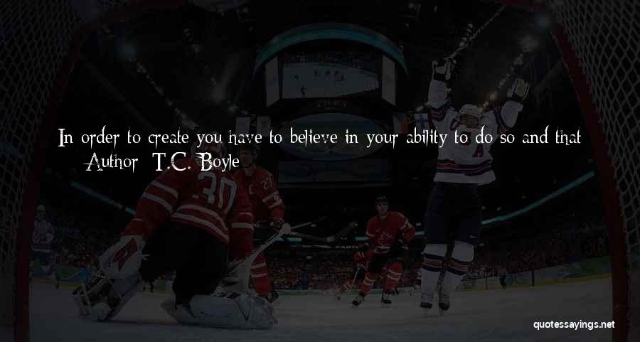 T.C. Boyle Quotes: In Order To Create You Have To Believe In Your Ability To Do So And That Often Means Excluding Whole