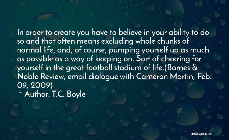T.C. Boyle Quotes: In Order To Create You Have To Believe In Your Ability To Do So And That Often Means Excluding Whole