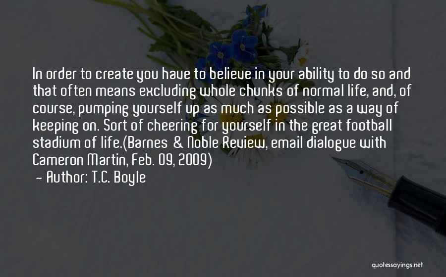 T.C. Boyle Quotes: In Order To Create You Have To Believe In Your Ability To Do So And That Often Means Excluding Whole