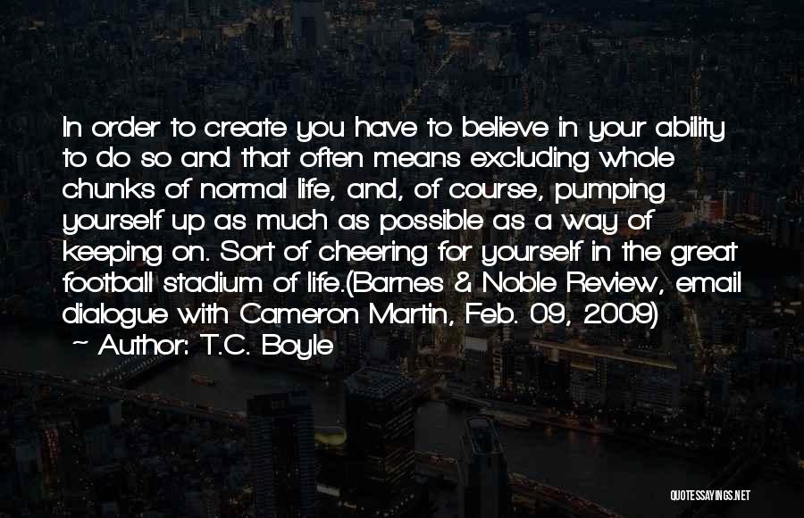 T.C. Boyle Quotes: In Order To Create You Have To Believe In Your Ability To Do So And That Often Means Excluding Whole