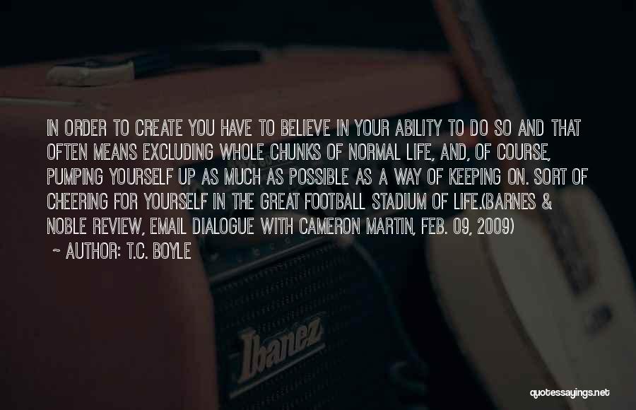 T.C. Boyle Quotes: In Order To Create You Have To Believe In Your Ability To Do So And That Often Means Excluding Whole