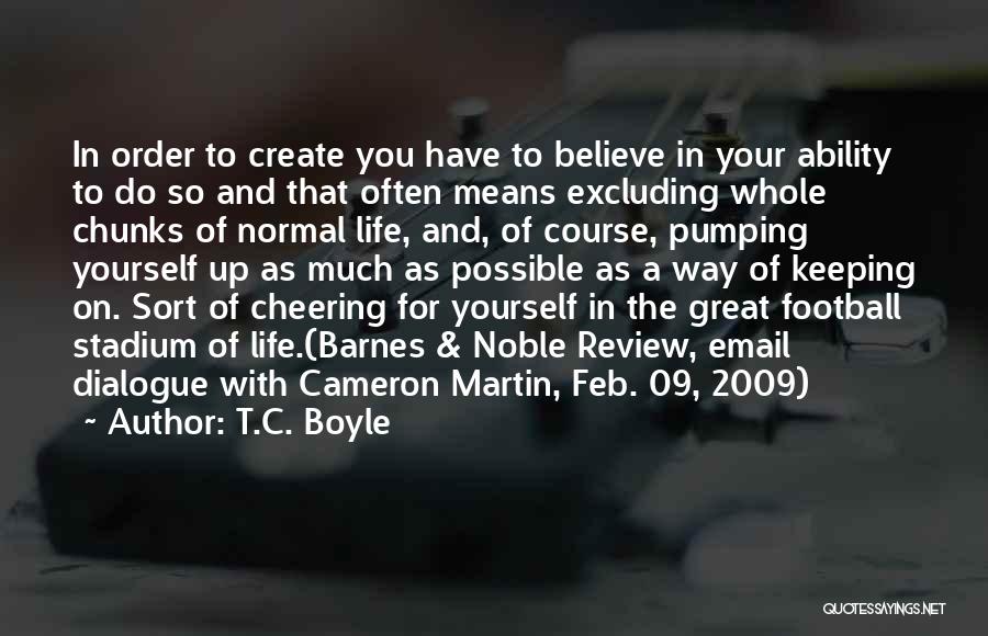 T.C. Boyle Quotes: In Order To Create You Have To Believe In Your Ability To Do So And That Often Means Excluding Whole