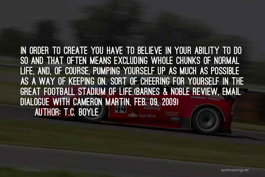 T.C. Boyle Quotes: In Order To Create You Have To Believe In Your Ability To Do So And That Often Means Excluding Whole