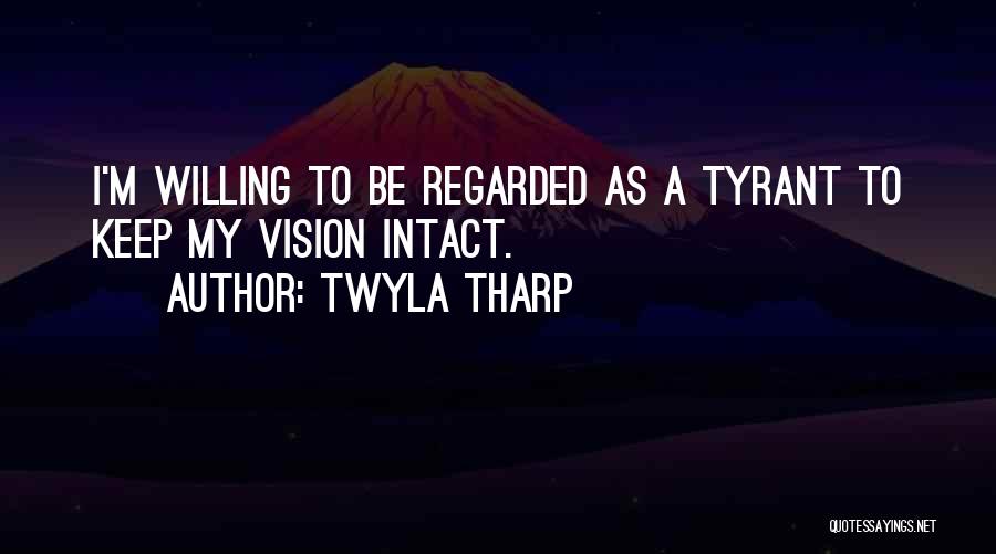Twyla Tharp Quotes: I'm Willing To Be Regarded As A Tyrant To Keep My Vision Intact.