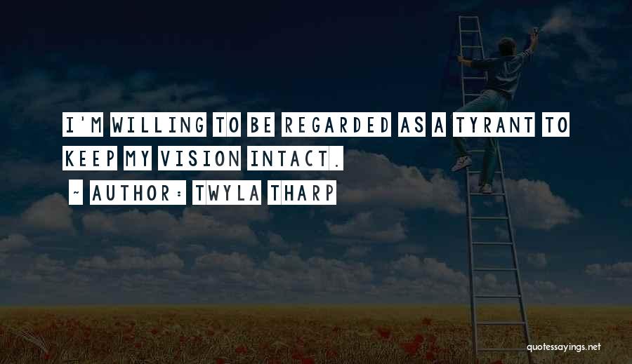 Twyla Tharp Quotes: I'm Willing To Be Regarded As A Tyrant To Keep My Vision Intact.