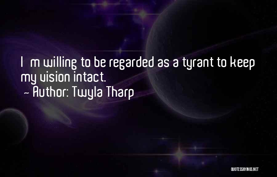 Twyla Tharp Quotes: I'm Willing To Be Regarded As A Tyrant To Keep My Vision Intact.