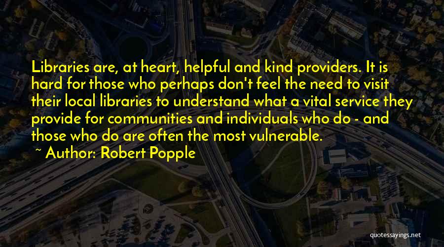 Robert Popple Quotes: Libraries Are, At Heart, Helpful And Kind Providers. It Is Hard For Those Who Perhaps Don't Feel The Need To