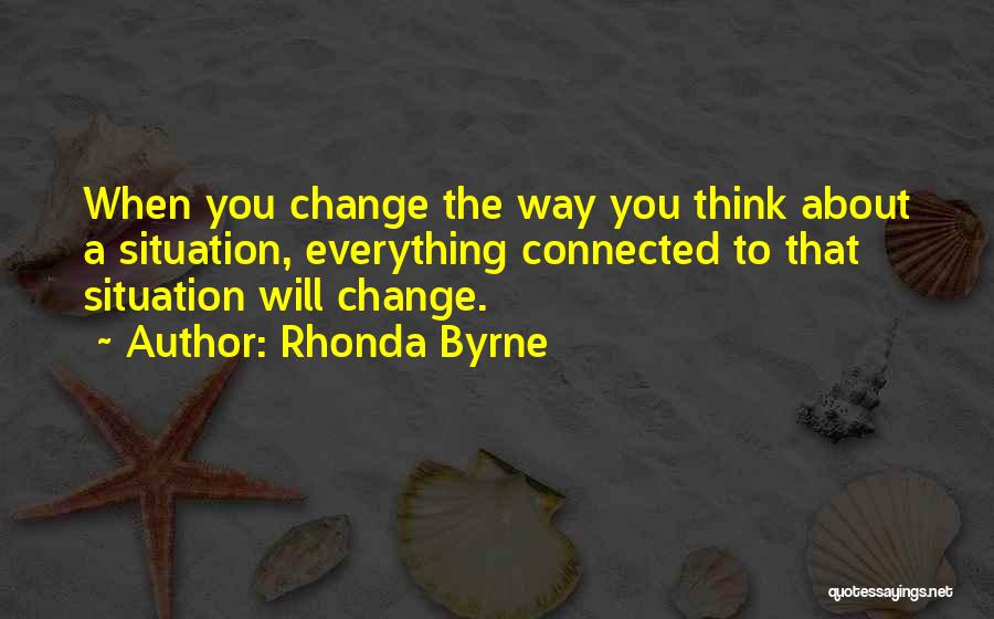 Rhonda Byrne Quotes: When You Change The Way You Think About A Situation, Everything Connected To That Situation Will Change.