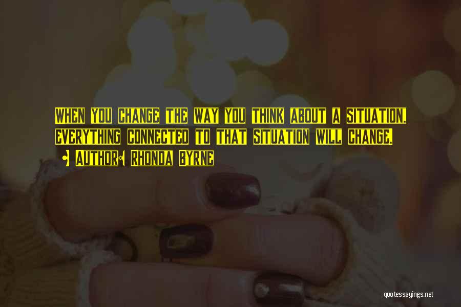 Rhonda Byrne Quotes: When You Change The Way You Think About A Situation, Everything Connected To That Situation Will Change.