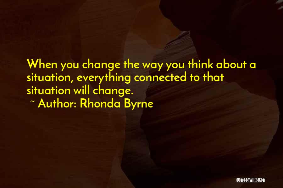 Rhonda Byrne Quotes: When You Change The Way You Think About A Situation, Everything Connected To That Situation Will Change.