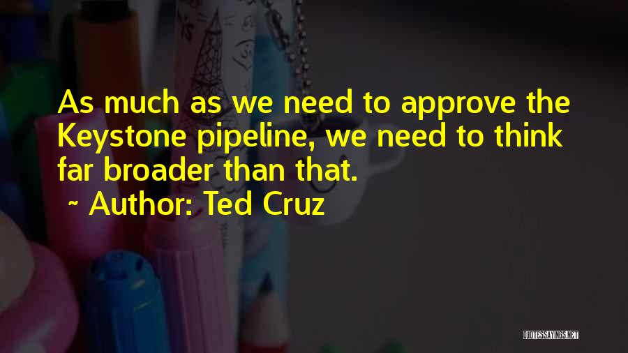 Ted Cruz Quotes: As Much As We Need To Approve The Keystone Pipeline, We Need To Think Far Broader Than That.