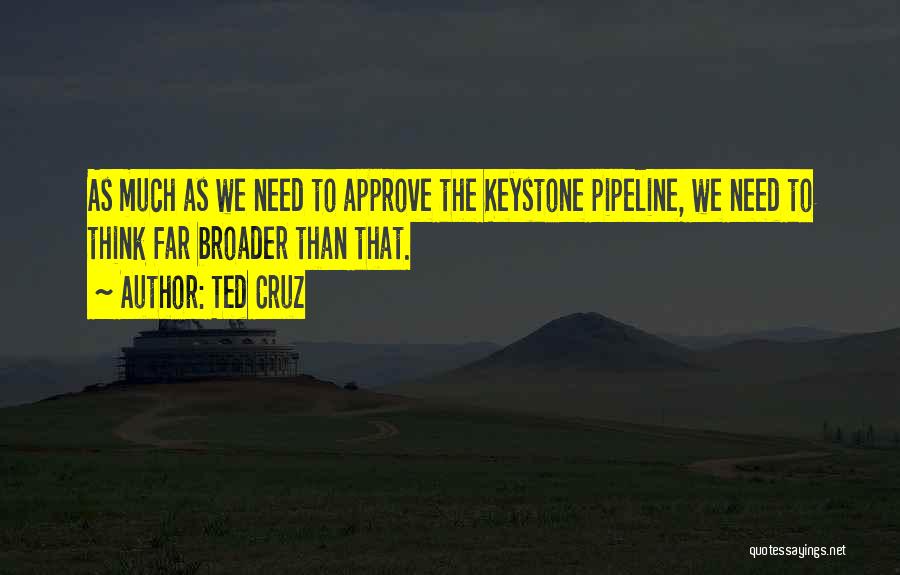 Ted Cruz Quotes: As Much As We Need To Approve The Keystone Pipeline, We Need To Think Far Broader Than That.