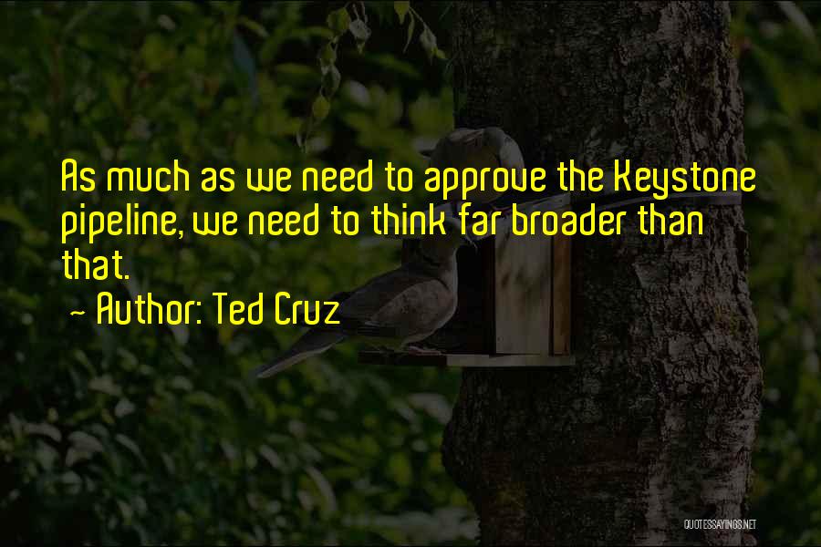 Ted Cruz Quotes: As Much As We Need To Approve The Keystone Pipeline, We Need To Think Far Broader Than That.