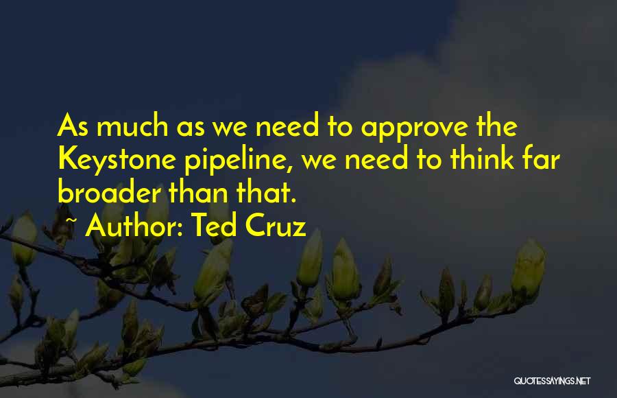 Ted Cruz Quotes: As Much As We Need To Approve The Keystone Pipeline, We Need To Think Far Broader Than That.