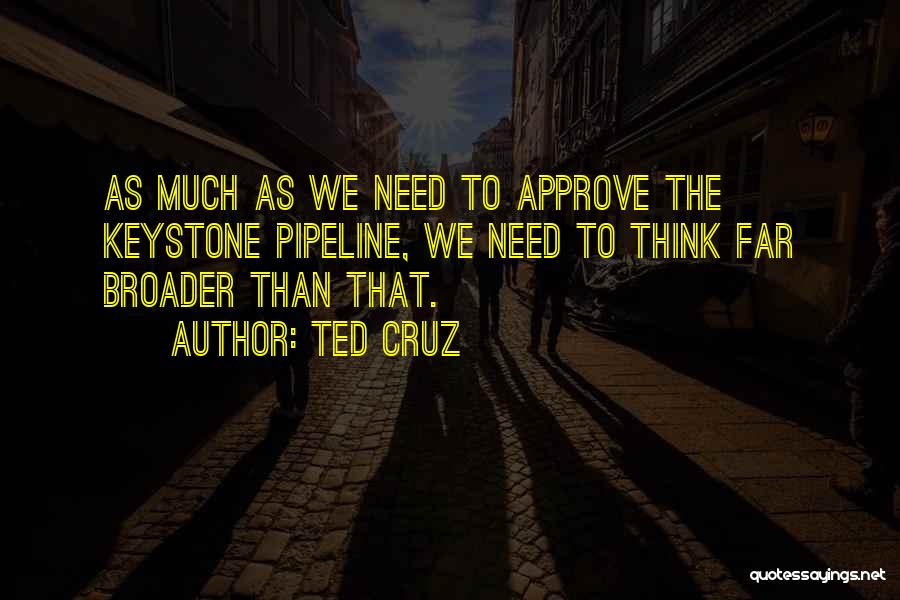 Ted Cruz Quotes: As Much As We Need To Approve The Keystone Pipeline, We Need To Think Far Broader Than That.