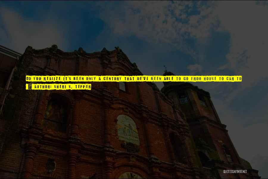 Sheri S. Tepper Quotes: Do You Realize It's Been Only A Century That We've Been Able To Go From House To Car To Office