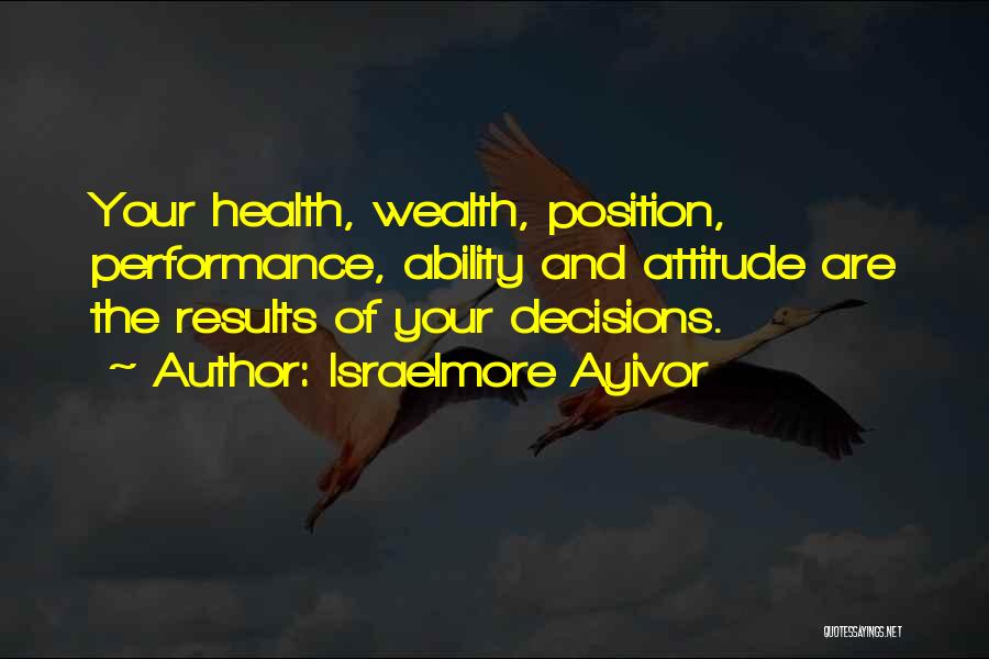 Israelmore Ayivor Quotes: Your Health, Wealth, Position, Performance, Ability And Attitude Are The Results Of Your Decisions.