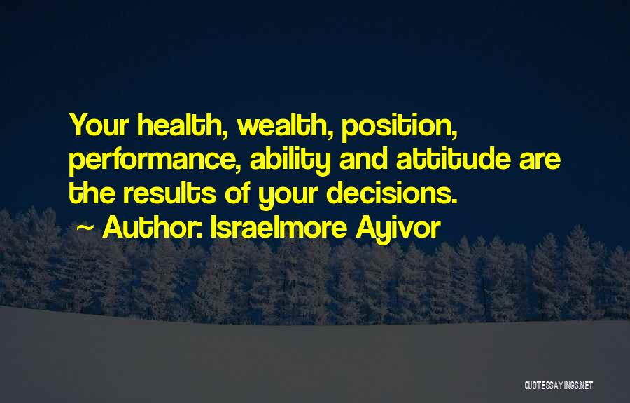 Israelmore Ayivor Quotes: Your Health, Wealth, Position, Performance, Ability And Attitude Are The Results Of Your Decisions.