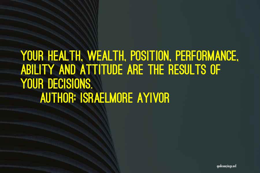 Israelmore Ayivor Quotes: Your Health, Wealth, Position, Performance, Ability And Attitude Are The Results Of Your Decisions.