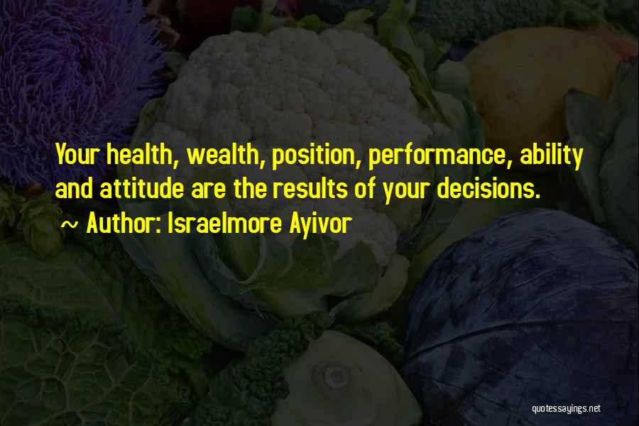 Israelmore Ayivor Quotes: Your Health, Wealth, Position, Performance, Ability And Attitude Are The Results Of Your Decisions.