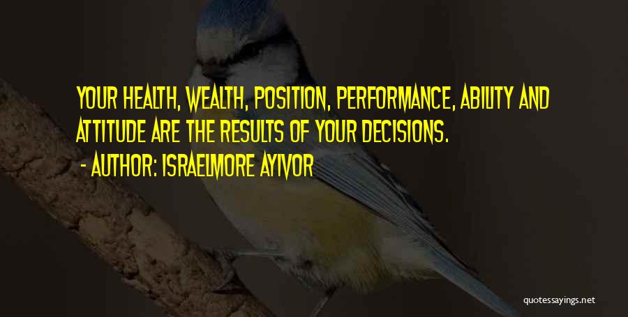 Israelmore Ayivor Quotes: Your Health, Wealth, Position, Performance, Ability And Attitude Are The Results Of Your Decisions.