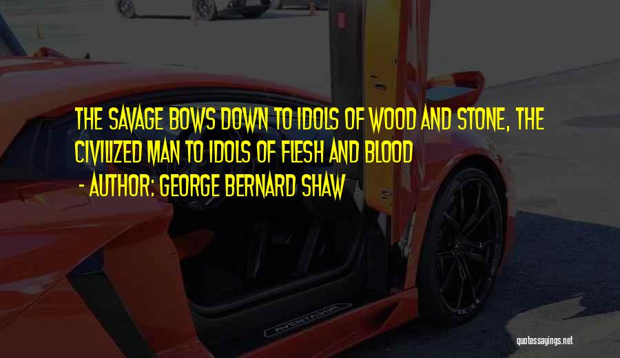 George Bernard Shaw Quotes: The Savage Bows Down To Idols Of Wood And Stone, The Civilized Man To Idols Of Flesh And Blood