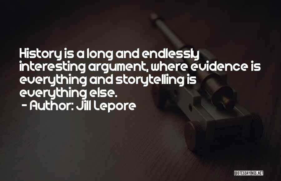 Jill Lepore Quotes: History Is A Long And Endlessly Interesting Argument, Where Evidence Is Everything And Storytelling Is Everything Else.