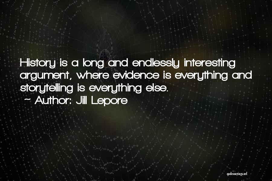 Jill Lepore Quotes: History Is A Long And Endlessly Interesting Argument, Where Evidence Is Everything And Storytelling Is Everything Else.
