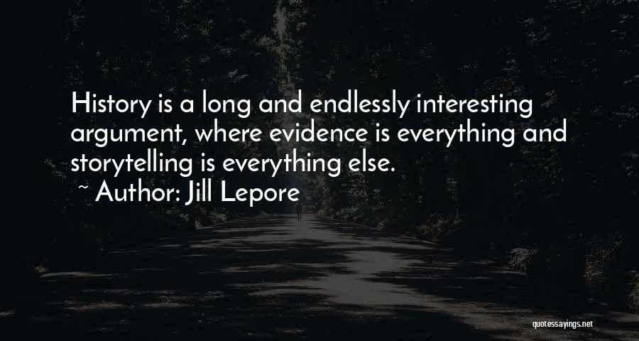 Jill Lepore Quotes: History Is A Long And Endlessly Interesting Argument, Where Evidence Is Everything And Storytelling Is Everything Else.