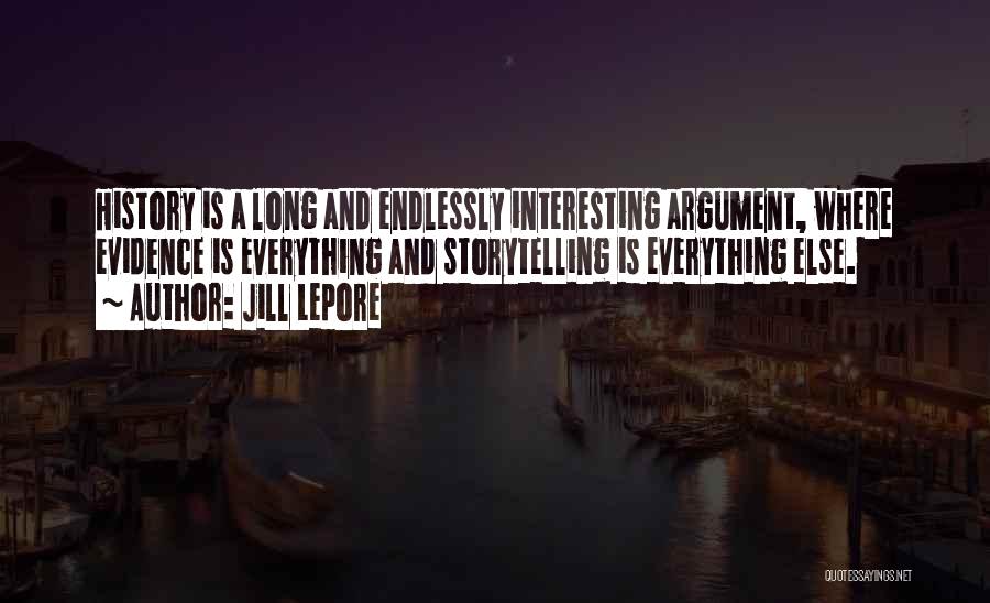 Jill Lepore Quotes: History Is A Long And Endlessly Interesting Argument, Where Evidence Is Everything And Storytelling Is Everything Else.