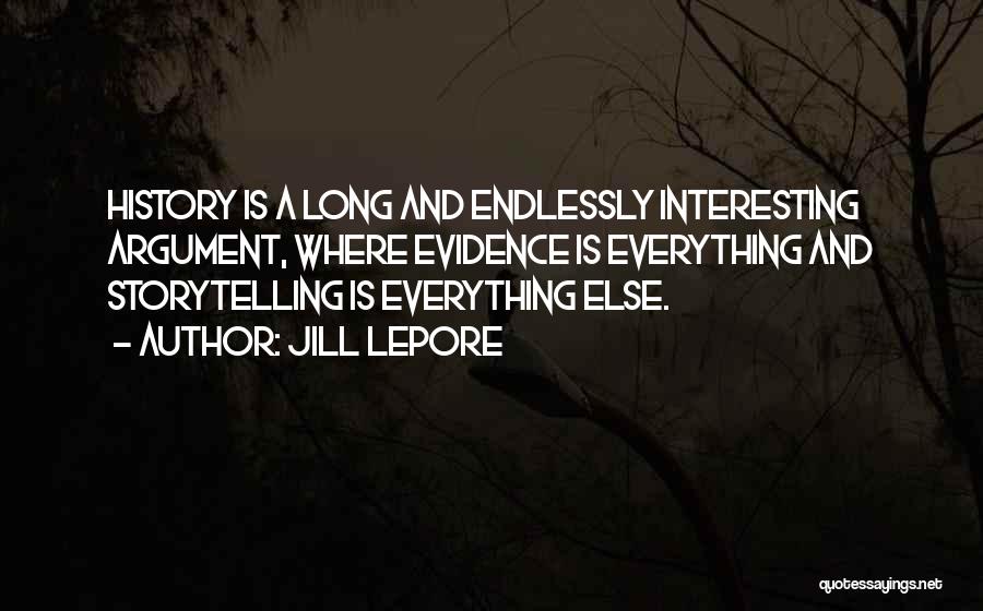 Jill Lepore Quotes: History Is A Long And Endlessly Interesting Argument, Where Evidence Is Everything And Storytelling Is Everything Else.