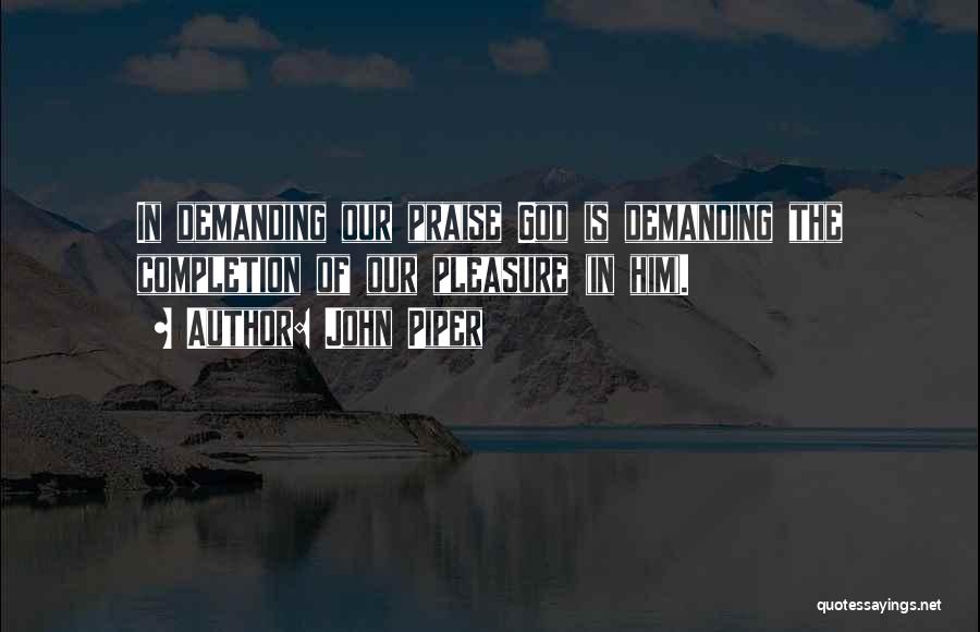 John Piper Quotes: In Demanding Our Praise God Is Demanding The Completion Of Our Pleasure (in Him).