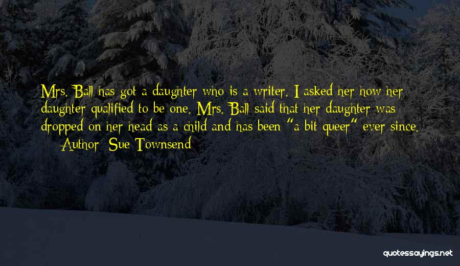 Sue Townsend Quotes: Mrs. Ball Has Got A Daughter Who Is A Writer. I Asked Her How Her Daughter Qualified To Be One.