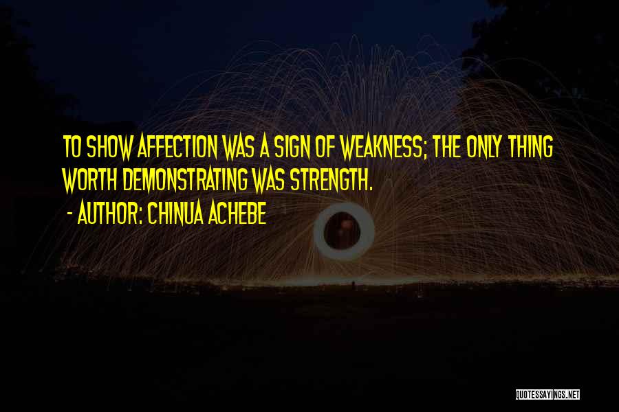 Chinua Achebe Quotes: To Show Affection Was A Sign Of Weakness; The Only Thing Worth Demonstrating Was Strength.