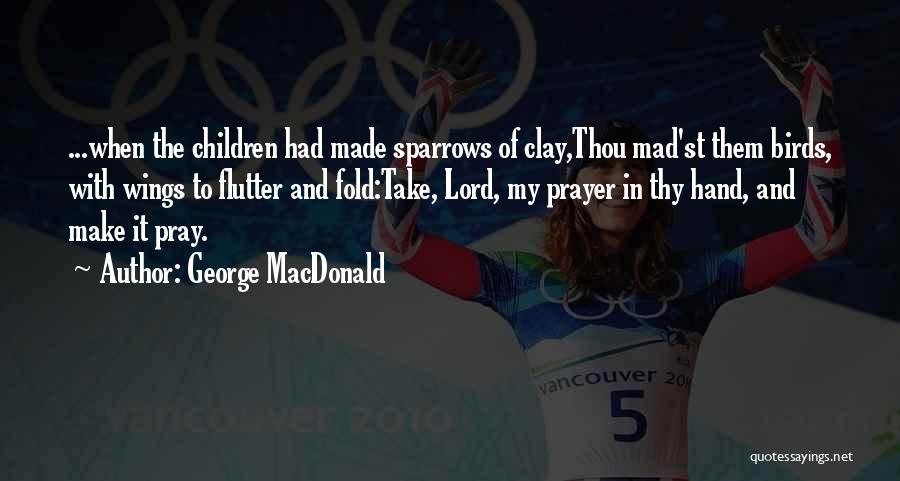 George MacDonald Quotes: ...when The Children Had Made Sparrows Of Clay,thou Mad'st Them Birds, With Wings To Flutter And Fold:take, Lord, My Prayer