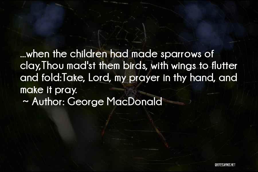 George MacDonald Quotes: ...when The Children Had Made Sparrows Of Clay,thou Mad'st Them Birds, With Wings To Flutter And Fold:take, Lord, My Prayer