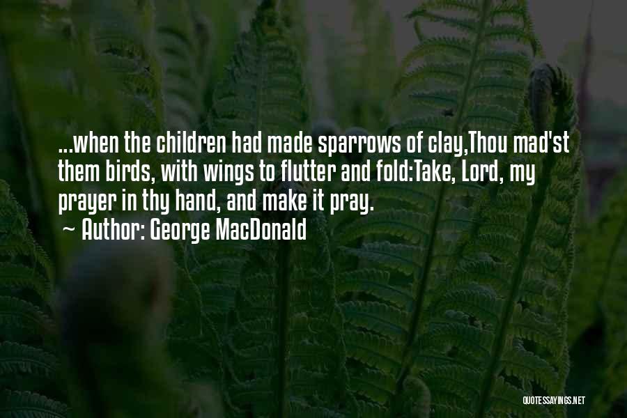George MacDonald Quotes: ...when The Children Had Made Sparrows Of Clay,thou Mad'st Them Birds, With Wings To Flutter And Fold:take, Lord, My Prayer