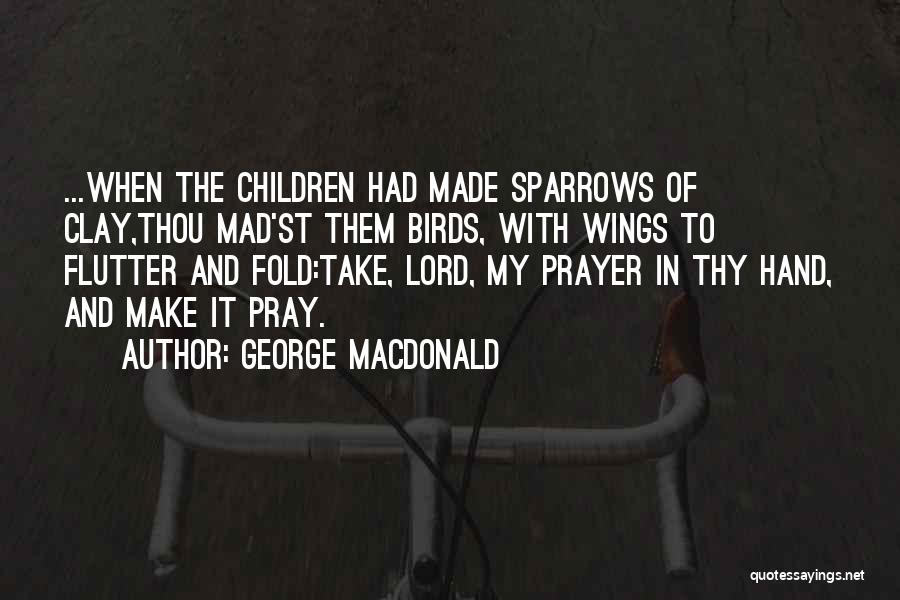 George MacDonald Quotes: ...when The Children Had Made Sparrows Of Clay,thou Mad'st Them Birds, With Wings To Flutter And Fold:take, Lord, My Prayer