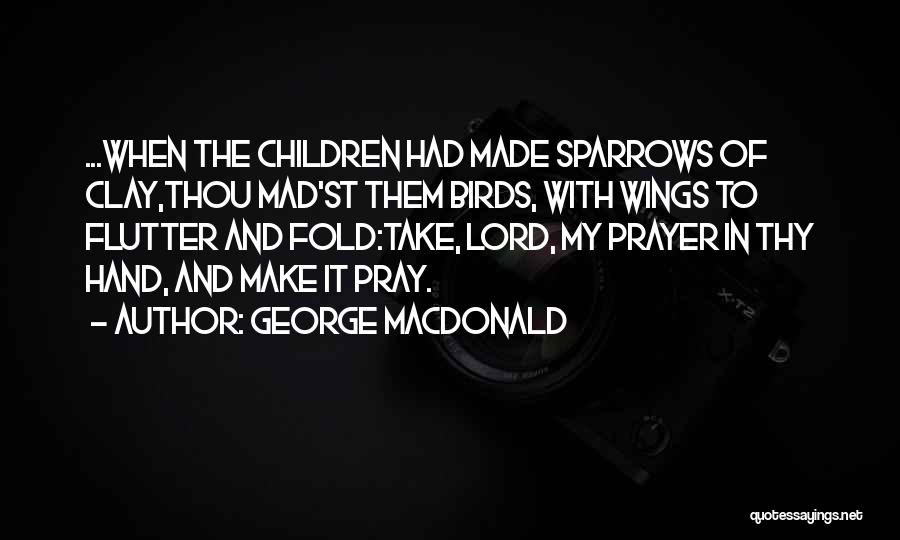 George MacDonald Quotes: ...when The Children Had Made Sparrows Of Clay,thou Mad'st Them Birds, With Wings To Flutter And Fold:take, Lord, My Prayer