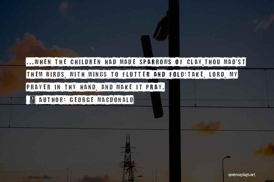 George MacDonald Quotes: ...when The Children Had Made Sparrows Of Clay,thou Mad'st Them Birds, With Wings To Flutter And Fold:take, Lord, My Prayer