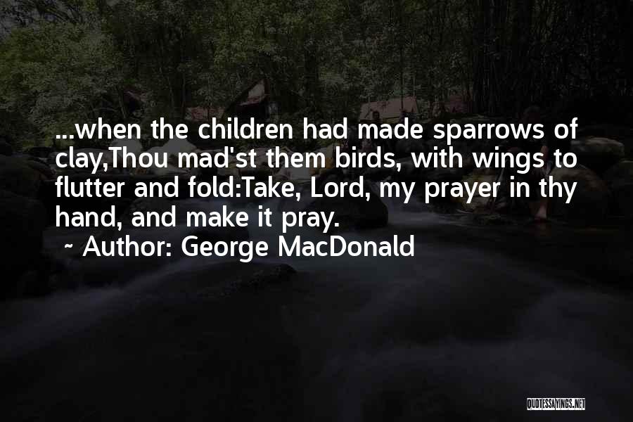 George MacDonald Quotes: ...when The Children Had Made Sparrows Of Clay,thou Mad'st Them Birds, With Wings To Flutter And Fold:take, Lord, My Prayer