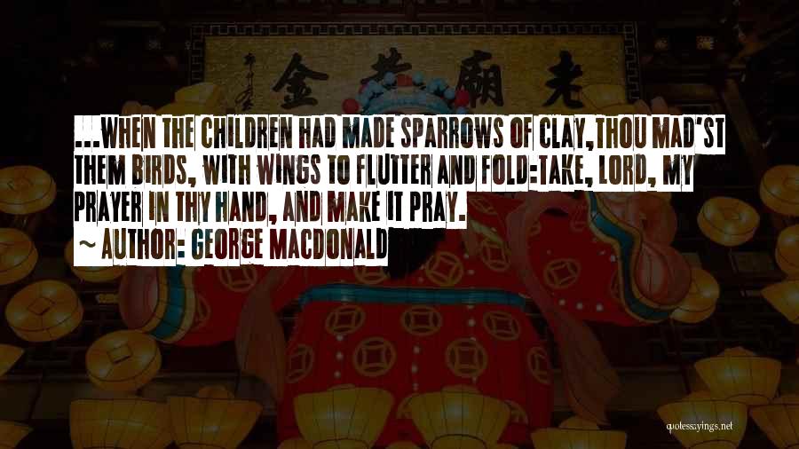 George MacDonald Quotes: ...when The Children Had Made Sparrows Of Clay,thou Mad'st Them Birds, With Wings To Flutter And Fold:take, Lord, My Prayer