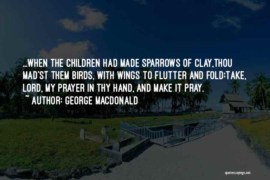 George MacDonald Quotes: ...when The Children Had Made Sparrows Of Clay,thou Mad'st Them Birds, With Wings To Flutter And Fold:take, Lord, My Prayer