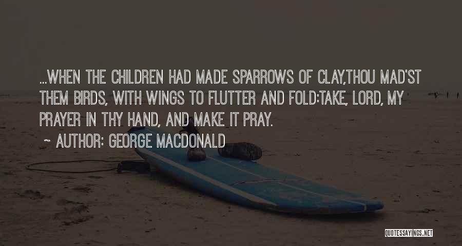 George MacDonald Quotes: ...when The Children Had Made Sparrows Of Clay,thou Mad'st Them Birds, With Wings To Flutter And Fold:take, Lord, My Prayer