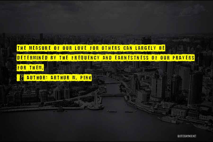Arthur W. Pink Quotes: The Measure Of Our Love For Others Can Largely Be Determined By The Frequency And Earnestness Of Our Prayers For