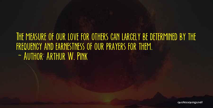 Arthur W. Pink Quotes: The Measure Of Our Love For Others Can Largely Be Determined By The Frequency And Earnestness Of Our Prayers For