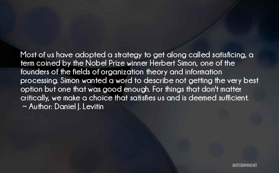 Daniel J. Levitin Quotes: Most Of Us Have Adopted A Strategy To Get Along Called Satisficing, A Term Coined By The Nobel Prize Winner