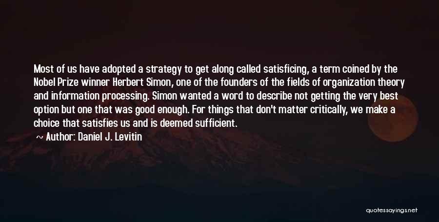 Daniel J. Levitin Quotes: Most Of Us Have Adopted A Strategy To Get Along Called Satisficing, A Term Coined By The Nobel Prize Winner