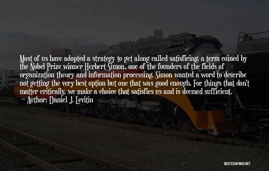 Daniel J. Levitin Quotes: Most Of Us Have Adopted A Strategy To Get Along Called Satisficing, A Term Coined By The Nobel Prize Winner